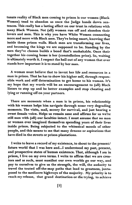 tunate reality of Black men coming to prison is our women (Black Women) tend to abandon us once the Judge hands down sen- tences. This really has a lasting affect on our trust in relations with many Black Women. Not (all) women run off and abandon their lovers and men. This is why you have White Women connecting ‘more and more with Black men. They’re being smart, knowing that inside these prison walls. Black mén are transforming our lives, and becoming the kings we are supposed to be. Standing by the men they’ve chosen builds a bond that’s unshakable. Once their together his coming home is her (constellation prize). So, waiting s ultimately worth it. I respect the hell out of any woman that over stands how important it is to stand by her man.  A woman must believe that to invest her life and resources in a man in prison. That he has to show his higher self, through respon- sible work and stiff determination to get home to his woman. It’s my hope that my words will be an encouragement to (all) Black Sisters to step up and be better examples and stop cheating and Iying or running off on your partners.  There are moments when a man is in prison, his relationship with his woman helps him navigate through some very degrading moments. The visits, mail, money for survival, and just hearing a sweet female voice. Helps us remain sane and affirms for us we’re still men with (all) our faculties intact. I’must assume that no man or woman ever imagined themselves spending years of their lives inside prison. Being subjected to the whimsical moods of other people, and this means to me that many dreams or aspirations that have died in the streets or prison plantations.  Twrite toleave a record of my existence, to shout to the present/ future world that I was here and...l understood my past, present, and prospective states of human existence. That, although I am in prison, 1 live on my own terms. I write to affirm that we are crea- tors and as such, must manifest our own worlds go our way, and pay to ourselves to give us the strength, the will, the audacity to travel the touted off-the-map paths that lead to greatness, juxta- posed to the mediocre highways of the majority. My priority is to reach my release, that grand destination or die trying, to achieve  51 
